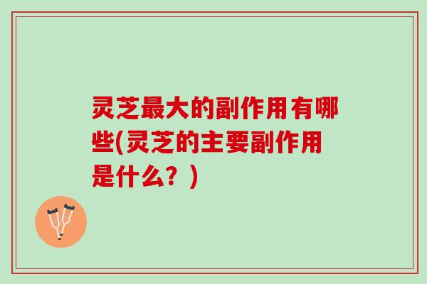 灵芝最大的副作用有哪些(灵芝的主要副作用是什么？)