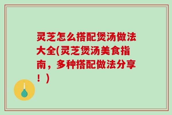 灵芝怎么搭配煲汤做法大全(灵芝煲汤美食指南,多种搭配做法分享!) 灵芝怎么搭配煲汤做法大全(灵芝煲汤美食指南,多种搭配做法分享!)