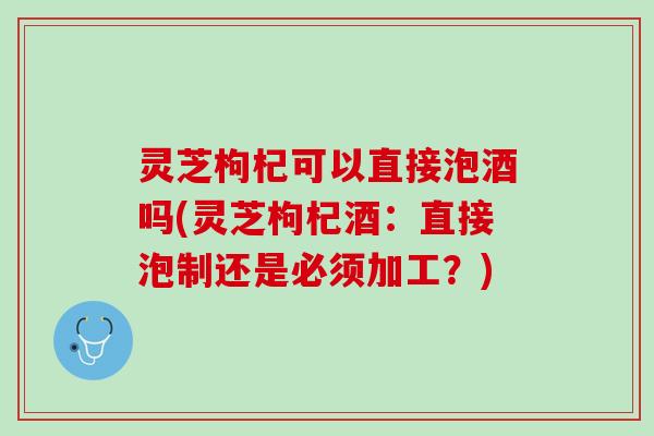 灵芝枸杞可以直接泡酒吗(灵芝枸杞酒：直接泡制还是必须加工？)