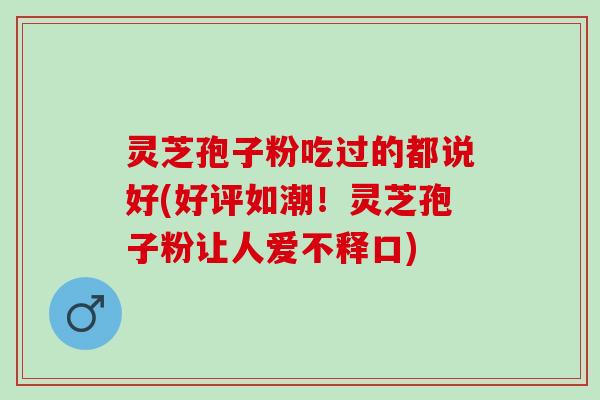 灵芝孢子粉吃过的都说好(好评如潮！灵芝孢子粉让人爱不释口)
