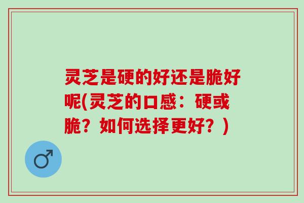 灵芝是硬的好还是脆好呢(灵芝的口感:硬或脆?如何选择更好?) 灵芝是硬的好还是脆好呢(灵芝的口感:硬或脆?如何选择更好?)
