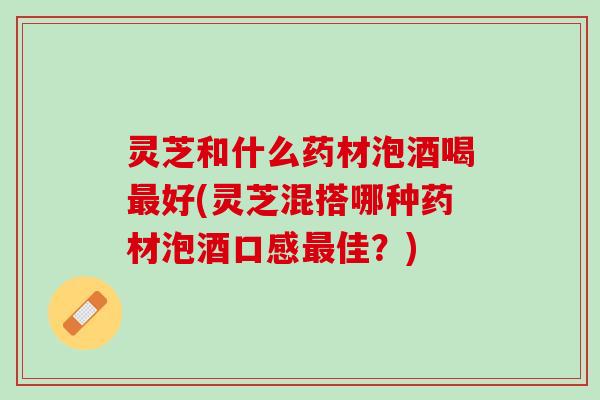 灵芝和什么药材泡酒喝好(灵芝混搭哪种药材泡酒口感佳？)