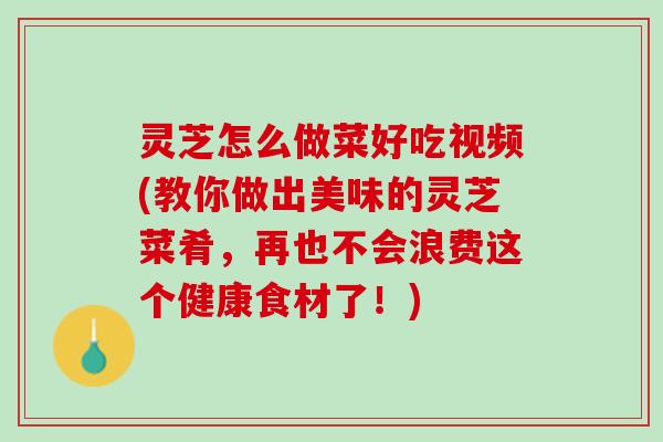 灵芝怎么做菜好吃视频(教你做出美味的灵芝菜肴，再也不会浪费这个健康食材了！)