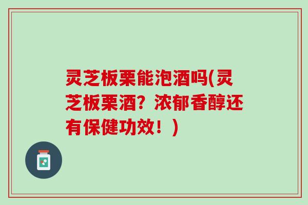 灵芝板栗能泡酒吗(灵芝板栗酒？浓郁香醇还有保健功效！)