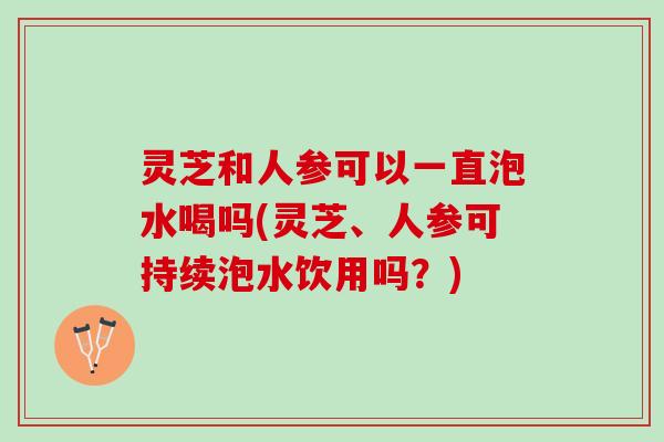灵芝和人参可以一直泡水喝吗(灵芝、人参可持续泡水饮用吗？)