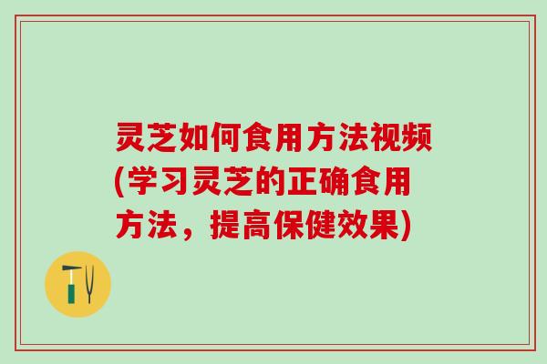灵芝如何食用方法视频(学习灵芝的正确食用方法，提高保健效果)