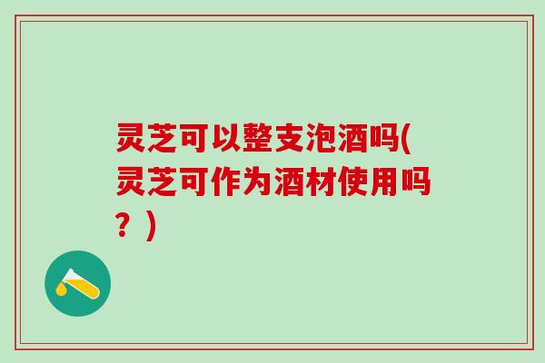 灵芝可以整支泡酒吗(灵芝可作为酒材使用吗?) 灵芝可以整支泡酒吗(灵芝可作为酒材使用吗?)