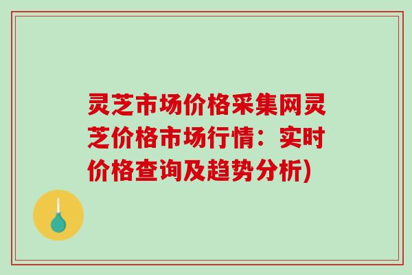 灵芝市场价格采集网灵芝价格市场行情:实时价格查询及趋势分析) 灵芝市场价格采集网灵芝价格市场行情:实时价格查询及趋势分析)