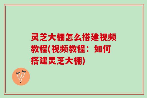 灵芝大棚怎么搭建视频教程(视频教程：如何搭建灵芝大棚)