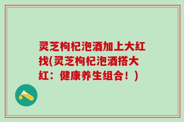 灵芝枸杞泡酒加上大红找(灵芝枸杞泡酒搭大红：健康养生组合！)