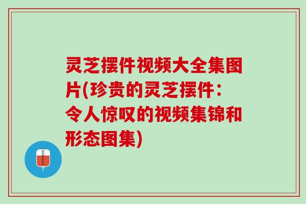 灵芝摆件视频大全集图片(珍贵的灵芝摆件:令人惊叹的视频集锦和形态图集) 灵芝摆件视频大全集图片(珍贵的灵芝摆件:令人惊叹的视频集锦和形态图集)