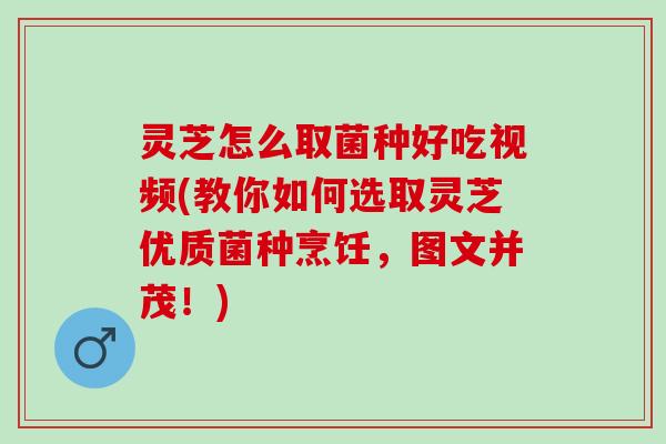 灵芝怎么取菌种好吃视频(教你如何选取灵芝优质菌种烹饪，图文并茂！)