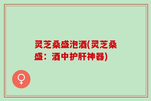 灵芝桑盛泡酒(灵芝桑盛:酒中神器) 灵芝桑盛泡酒(灵芝桑盛:酒中神器)
