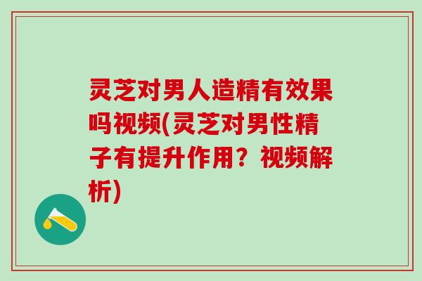 灵芝对男人造精有效果吗视频(灵芝对男性精子有提升作用？视频解析)