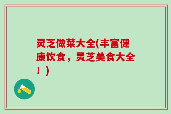 灵芝做菜大全(丰富健康饮食，灵芝美食大全！)