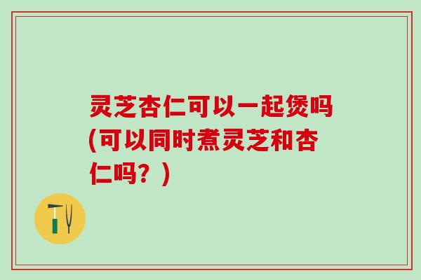 灵芝杏仁可以一起煲吗(可以同时煮灵芝和杏仁吗？)
