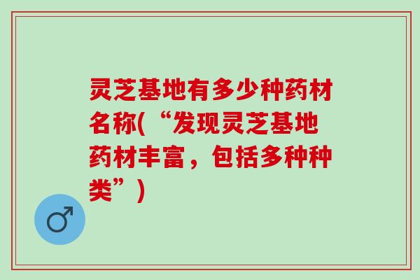 灵芝基地有多少种药材名称(“发现灵芝基地药材丰富，包括多种种类”)