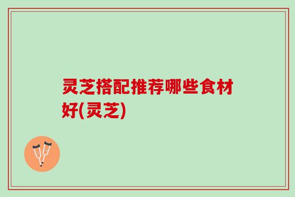 灵芝搭配推荐哪些食材好(灵芝)