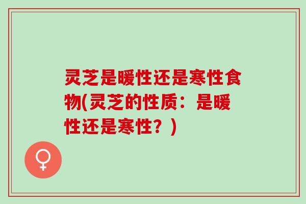 灵芝是暖性还是寒性食物(灵芝的性质：是暖性还是寒性？)