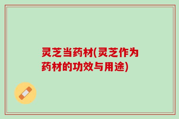 灵芝当药材(灵芝作为药材的功效与用途)