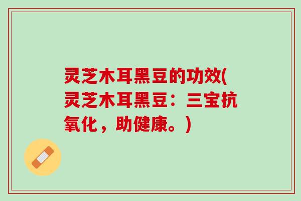 灵芝木耳黑豆的功效(灵芝木耳黑豆：三宝，助健康。)