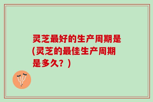 灵芝好的生产周期是(灵芝的佳生产周期是多久?) 灵芝好的生产周期是(灵芝的佳生产周期是多久?)