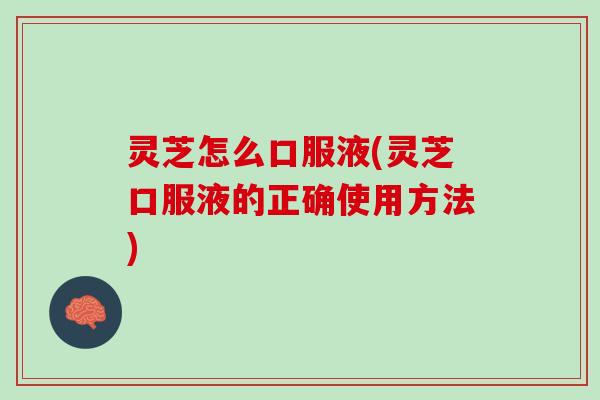 灵芝怎么口服液(灵芝口服液的正确使用方法)