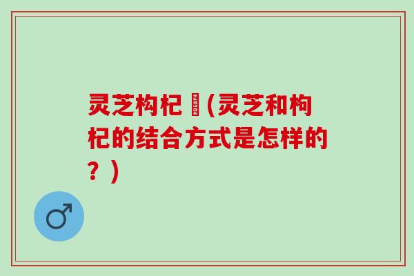 灵芝构杞氺(灵芝和枸杞的结合方式是怎样的？)