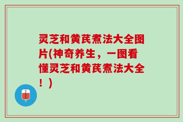 灵芝和黄芪煮法大全图片(神奇养生，一图看懂灵芝和黄芪煮法大全！)