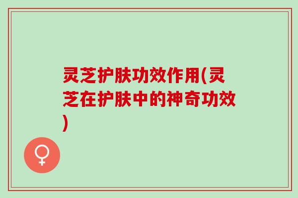 灵芝护肤功效作用(灵芝在护肤中的神奇功效)