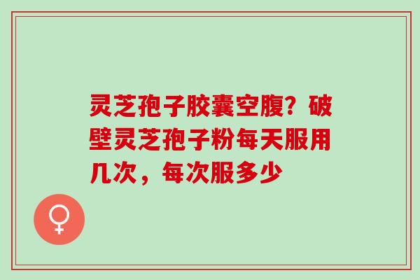 灵芝孢子胶囊空腹？破壁灵芝孢子粉每天服用几次，每次服多少