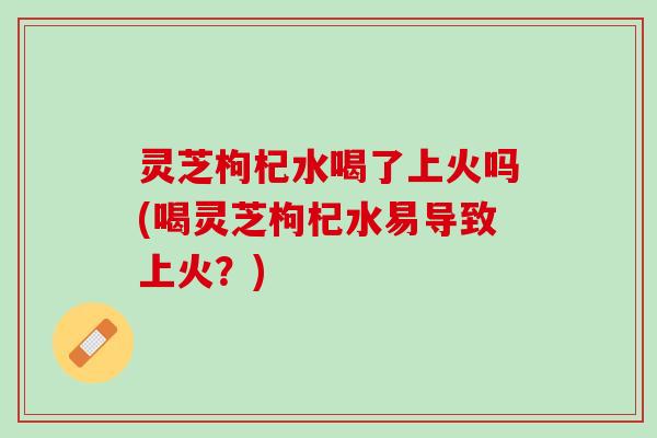 灵芝枸杞水喝了上火吗(喝灵芝枸杞水易导致上火?) 灵芝枸杞水喝了上火吗(喝灵芝枸杞水易导致上火?)