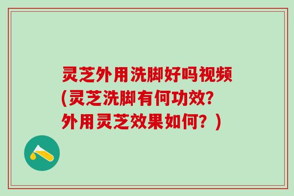 灵芝外用洗脚好吗视频(灵芝洗脚有何功效？外用灵芝效果如何？)