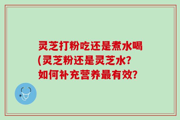 灵芝打粉吃还是煮水喝(灵芝粉还是灵芝水？如何补充营养最有效？