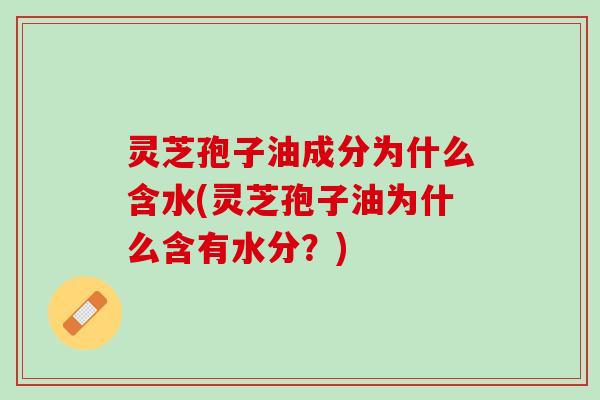 灵芝孢子油成分为什么含水(灵芝孢子油为什么含有水分？)