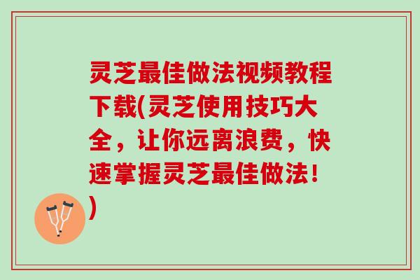 灵芝最佳做法视频教程下载(灵芝使用技巧大全，让你远离浪费，快速掌握灵芝最佳做法！)