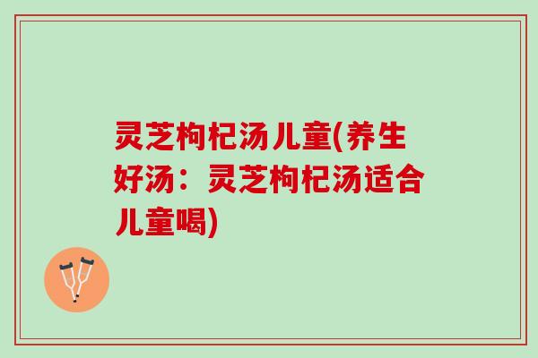 灵芝枸杞汤儿童(养生好汤：灵芝枸杞汤适合儿童喝)