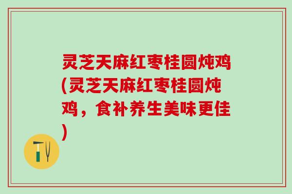 灵芝天麻红枣桂圆炖鸡(灵芝天麻红枣桂圆炖鸡，食补养生美味更佳)