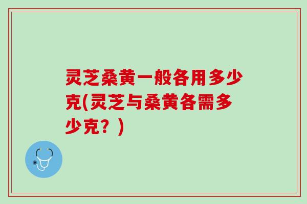 灵芝桑黄一般各用多少克(灵芝与桑黄各需多少克？)