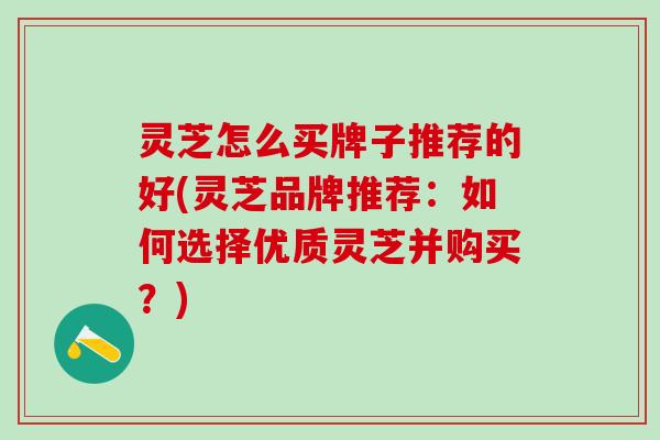 灵芝怎么买牌子推荐的好(灵芝品牌推荐：如何选择优质灵芝并购买？)