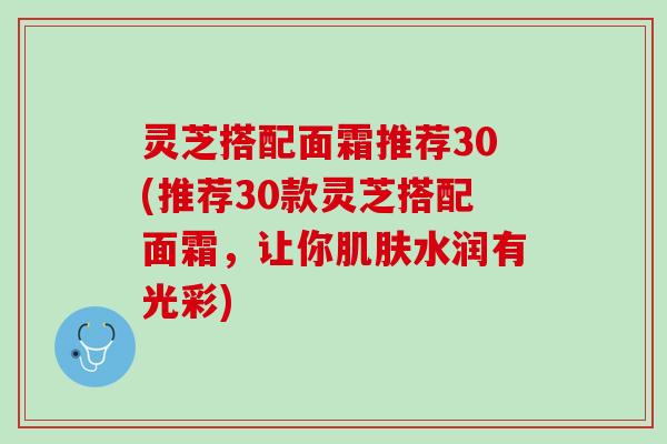 灵芝搭配面霜推荐30(推荐30款灵芝搭配面霜，让你肌肤水润有光彩)