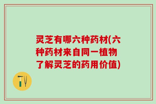 灵芝有哪六种药材(六种药材来自同一植物 了解灵芝的药用价值) 灵芝有哪六种药材(六种药材来自同一植物 了解灵芝的药用价值)