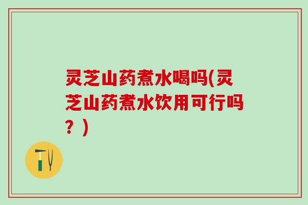 灵芝山药煮水喝吗(灵芝山药煮水饮用可行吗？)