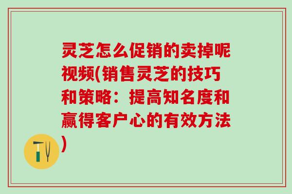 灵芝怎么促销的卖掉呢视频(销售灵芝的技巧和策略：提高知名度和赢得客户心的有效方法)