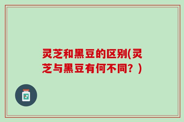 灵芝和黑豆的区别(灵芝与黑豆有何不同?) 灵芝和黑豆的区别(灵芝与黑豆有何不同?)