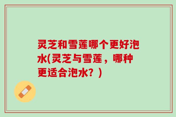 灵芝和雪莲哪个更好泡水(灵芝与雪莲，哪种更适合泡水？)