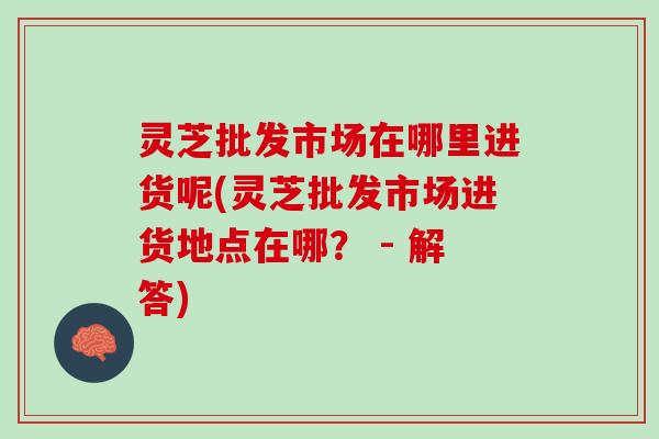 灵芝批发市场在哪里进货呢(灵芝批发市场进货地点在哪？ - 解答)