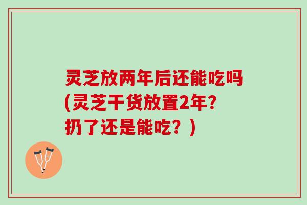 灵芝放两年后还能吃吗(灵芝干货放置2年？扔了还是能吃？)