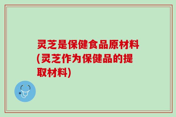 灵芝是保健食品原材料(灵芝作为保健品的提取材料)