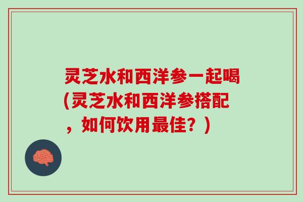 灵芝水和西洋参一起喝(灵芝水和西洋参搭配，如何饮用最佳？)